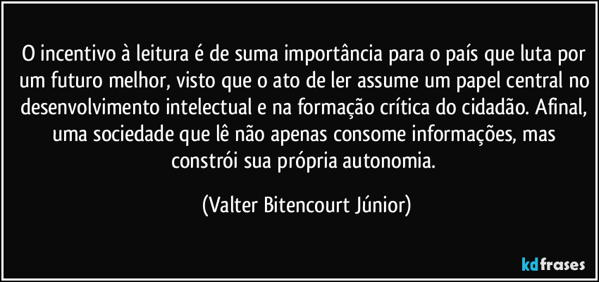 O incentivo à leitura é de suma importância para o país que luta por um futuro melhor, visto que o ato de ler assume um papel central no desenvolvimento intelectual e na formação crítica do cidadão. Afinal, uma sociedade que lê não apenas consome informações, mas constrói sua própria autonomia. (Valter Bitencourt Júnior)