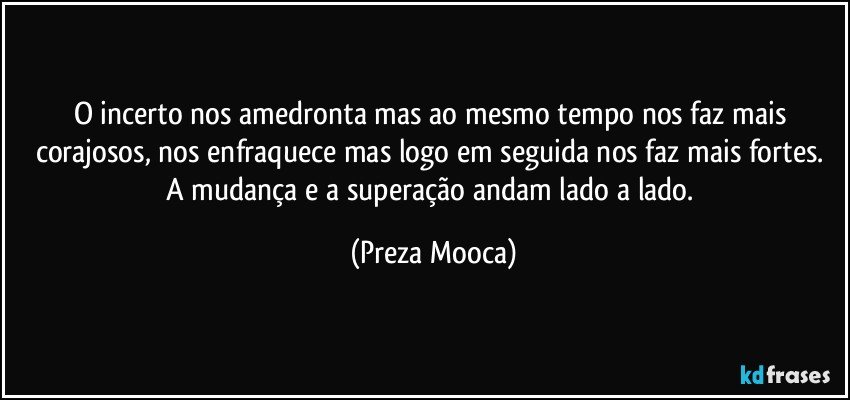 O incerto nos amedronta mas ao mesmo tempo nos faz mais corajosos, nos enfraquece mas logo em seguida nos faz mais fortes. A mudança e a superação andam lado a lado. (Preza Mooca)