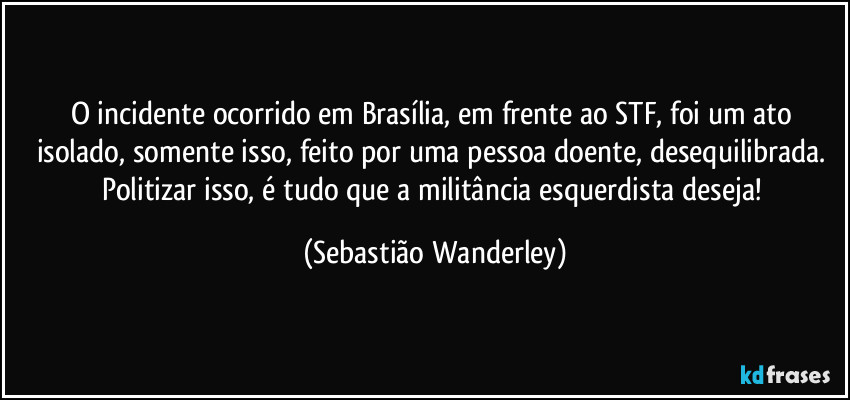 O incidente ocorrido em Brasília, em frente ao STF, foi um ato isolado, somente isso, feito por uma pessoa doente, desequilibrada. Politizar isso, é tudo que a militância esquerdista deseja! (Sebastião Wanderley)