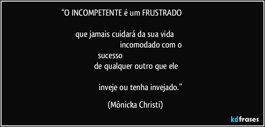 “O INCOMPETENTE é um FRUSTRADO                                                                                                                                                                      que jamais cuidará da sua vida                                                                                                                 incomodado com o sucesso                                                                                                                                   de qualquer outro que ele                                                                                                                                                                inveje ou tenha invejado.” (Mônicka Christi)