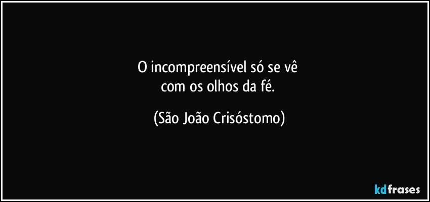 O incompreensível só se vê 
com os olhos da fé. (São João Crisóstomo)