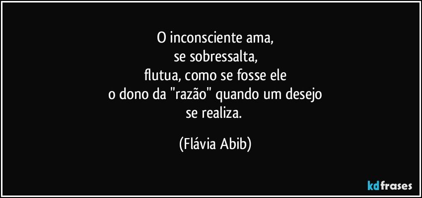 O inconsciente ama,
se sobressalta,
flutua, como se fosse ele
o dono da "razão" quando um desejo
se realiza. (Flávia Abib)