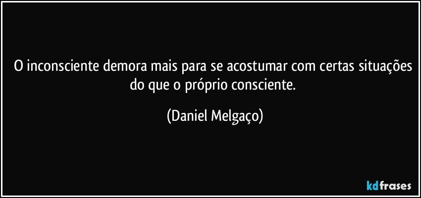 O inconsciente demora mais para se acostumar com certas situações do que o próprio consciente. (Daniel Melgaço)