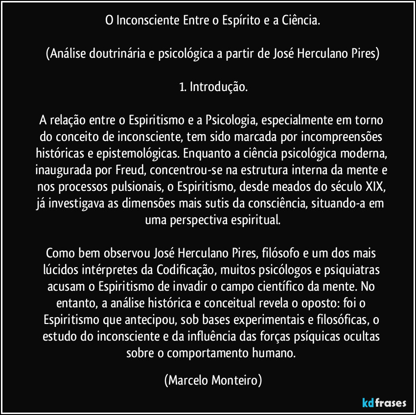 O Inconsciente Entre o Espírito e a Ciência.
(Análise doutrinária e psicológica a partir de José Herculano Pires)
1. Introdução.
A relação entre o Espiritismo e a Psicologia, especialmente em torno do conceito de inconsciente, tem sido marcada por incompreensões históricas e epistemológicas. Enquanto a ciência psicológica moderna, inaugurada por Freud, concentrou-se na estrutura interna da mente e nos processos pulsionais, o Espiritismo, desde meados do século XIX, já investigava as dimensões mais sutis da consciência, situando-a em uma perspectiva espiritual.
Como bem observou José Herculano Pires, filósofo e um dos mais lúcidos intérpretes da Codificação, muitos psicólogos e psiquiatras acusam o Espiritismo de invadir o campo científico da mente. No entanto, a análise histórica e conceitual revela o oposto: foi o Espiritismo que antecipou, sob bases experimentais e filosóficas, o estudo do inconsciente e da influência das forças psíquicas ocultas sobre o comportamento humano. (Marcelo Monteiro)