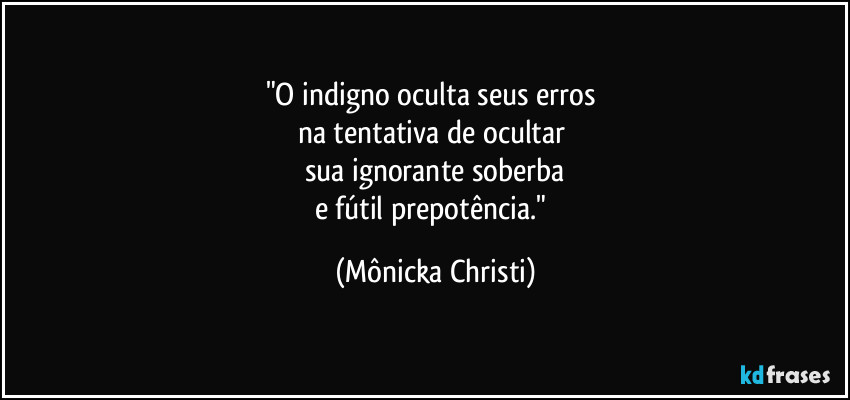 "O indigno oculta seus erros 
na tentativa de ocultar 
sua ignorante soberba
e fútil prepotência." (Mônicka Christi)