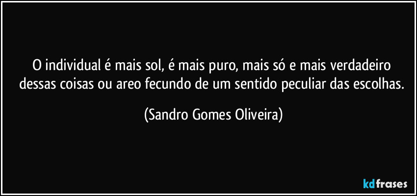 O individual é mais sol, é mais puro, mais só e mais verdadeiro dessas coisas ou areo fecundo de um sentido peculiar das escolhas. (Sandro Gomes Oliveira)