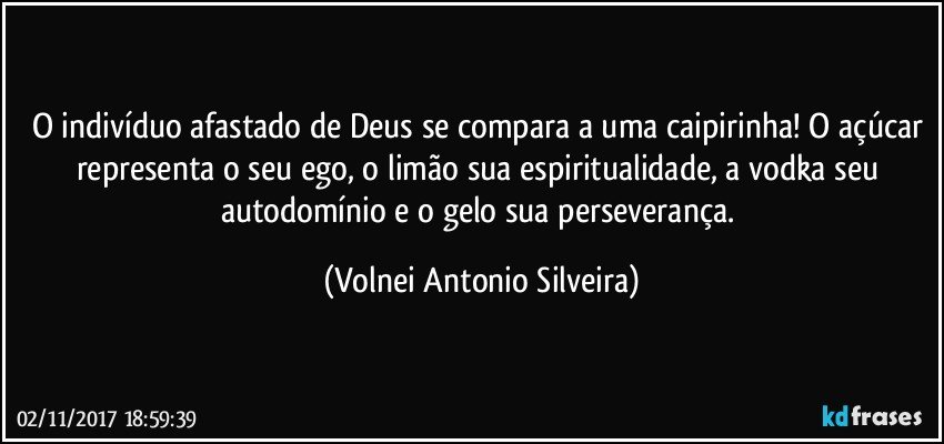 O indivíduo afastado de Deus se compara a uma caipirinha! O açúcar representa o seu ego, o limão sua espiritualidade, a vodka seu autodomínio e o gelo sua perseverança. (Volnei Antonio Silveira)