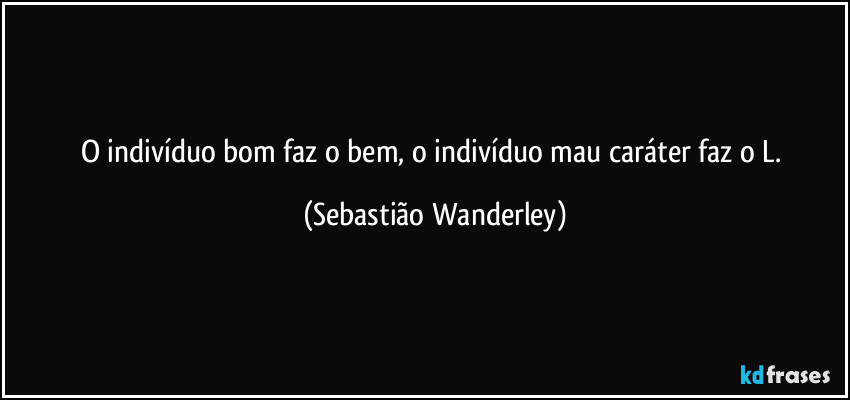 O indivíduo bom faz o bem, o indivíduo mau caráter faz o L. (Sebastião Wanderley)