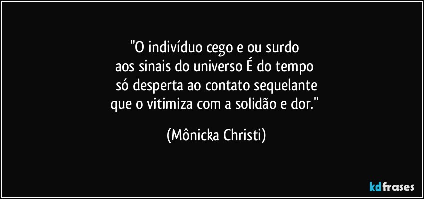 "O indivíduo cego e/ou surdo 
aos sinais do universo É do tempo 
só desperta ao contato sequelante
que o vitimiza com a solidão e dor." (Mônicka Christi)