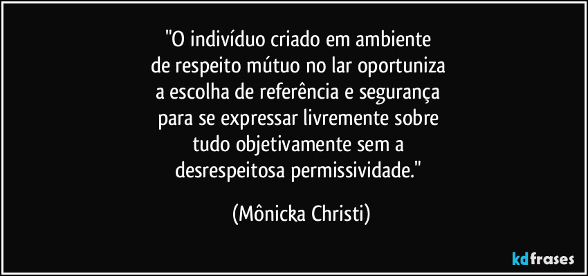 "O indivíduo criado em ambiente 
de respeito mútuo no lar oportuniza 
a escolha de referência e segurança 
para se expressar livremente sobre 
tudo objetivamente sem a 
desrespeitosa permissividade." (Mônicka Christi)