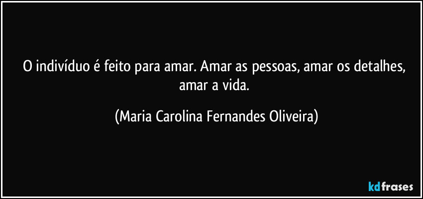 O indivíduo é feito para amar. Amar as pessoas, amar os detalhes, amar a vida. (Maria Carolina Fernandes Oliveira)