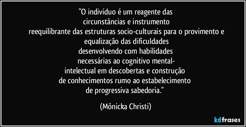 "O indivíduo é um reagente das
 circunstâncias e instrumento
 reequilibrante das estruturas socio-culturais para o provimento e
 equalização das dificuldades
desenvolvendo com habilidades
 necessárias ao cognitivo mental-
intelectual em descobertas e construção 
de conhecimentos rumo ao estabelecimento 
de progressiva sabedoria." (Mônicka Christi)