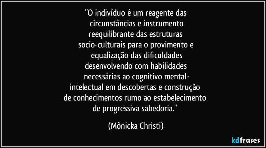 "O indivíduo é um reagente das
 circunstâncias e instrumento
 reequilibrante das estruturas 
socio-culturais para o provimento e
 equalização das dificuldades
desenvolvendo com habilidades
 necessárias ao cognitivo mental-
intelectual em descobertas e construção 
de conhecimentos rumo ao estabelecimento 
de progressiva sabedoria." (Mônicka Christi)