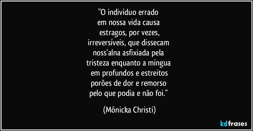 "O indivíduo errado 
em nossa vida causa 
estragos, por vezes,
irreversíveis, que dissecam 
noss'alna asfixiada pela 
tristeza enquanto a míngua 
em profundos e estreitos
porões de dor e remorso 
pelo que podia e não foi." (Mônicka Christi)
