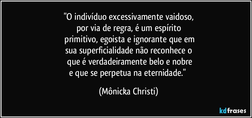 "O indivíduo excessivamente vaidoso,
por via de regra, é um espírito
 primitivo, egoista e ignorante que em
sua superficialidade não reconhece o
 que é verdadeiramente belo e nobre
e que se perpetua na eternidade." (Mônicka Christi)