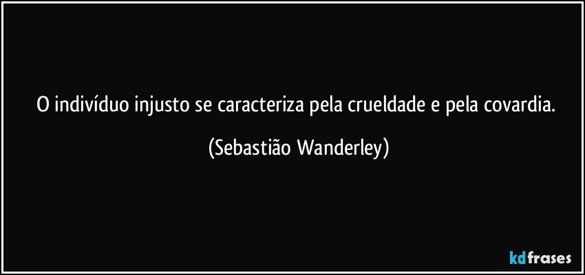 O indivíduo injusto se caracteriza pela crueldade e pela covardia. (Sebastião Wanderley)
