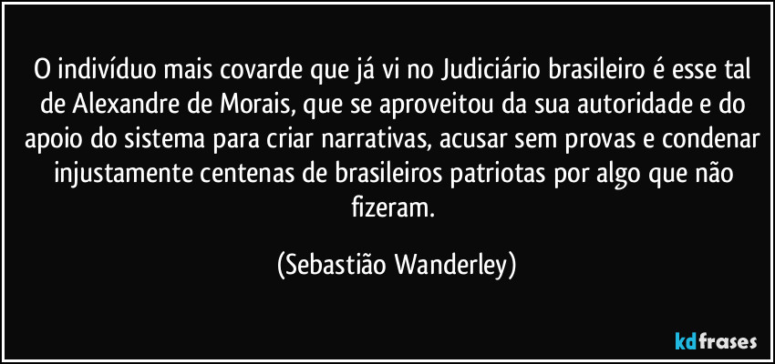 O indivíduo mais covarde que já vi no Judiciário brasileiro é esse tal de Alexandre de Morais, que se aproveitou da sua autoridade e do apoio do sistema para criar narrativas, acusar sem provas e condenar injustamente centenas de brasileiros patriotas por algo que não fizeram. (Sebastião Wanderley)