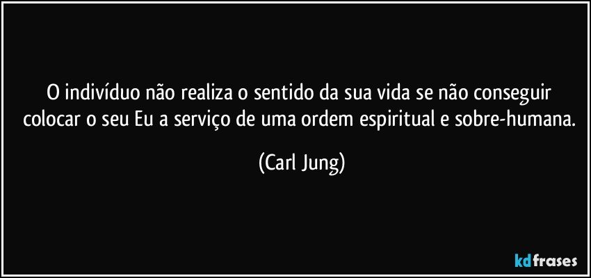 O indivíduo não realiza o sentido da sua vida se não conseguir colocar o seu Eu a serviço de uma ordem espiritual e sobre-humana. (Carl Jung)