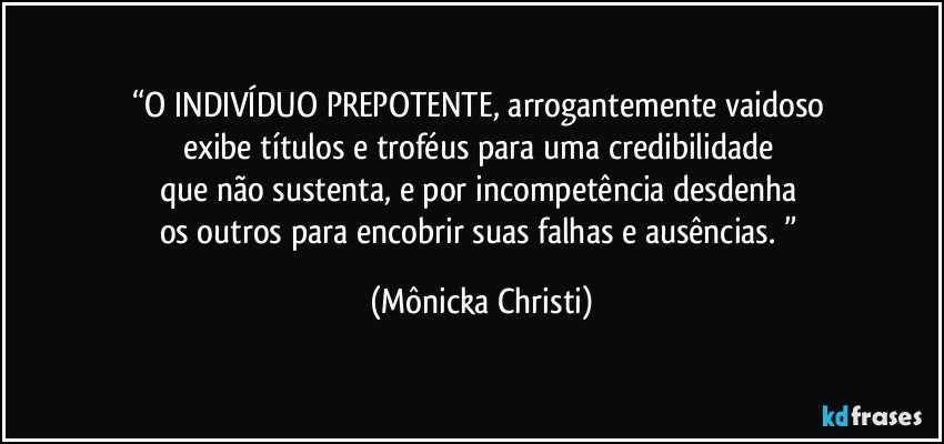 “O INDIVÍDUO PREPOTENTE, arrogantemente vaidoso 
exibe títulos e troféus para uma credibilidade 
que não sustenta, e por incompetência desdenha 
os outros para encobrir suas falhas e ausências. ” (Mônicka Christi)