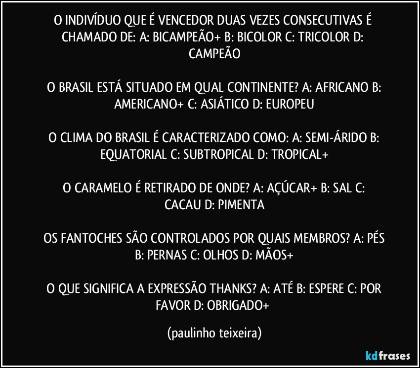 O INDIVÍDUO QUE É VENCEDOR DUAS VEZES CONSECUTIVAS É CHAMADO DE:  A: BICAMPEÃO+  B: BICOLOR  C: TRICOLOR  D: CAMPEÃO

 O BRASIL ESTÁ SITUADO EM QUAL CONTINENTE?  A: AFRICANO  B: AMERICANO+  C: ASIÁTICO  D: EUROPEU

 O CLIMA DO BRASIL É CARACTERIZADO COMO: A: SEMI-ÁRIDO  B: EQUATORIAL  C: SUBTROPICAL  D: TROPICAL+

 O CARAMELO É RETIRADO DE ONDE?  A: AÇÚCAR+  B: SAL  C: CACAU  D: PIMENTA

 OS FANTOCHES SÃO CONTROLADOS POR QUAIS MEMBROS?  A: PÉS  B: PERNAS  C: OLHOS  D: MÃOS+

 O QUE SIGNIFICA A EXPRESSÃO THANKS?  A: ATÉ  B: ESPERE  C: POR FAVOR  D: OBRIGADO+ (paulinho teixeira)