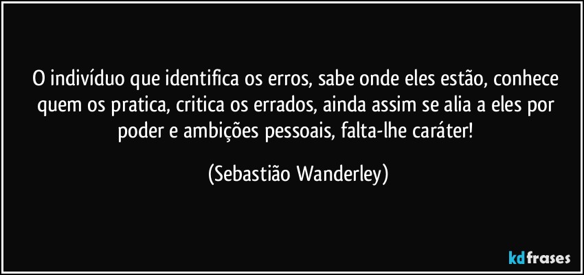 O indivíduo que identifica os erros, sabe onde eles estão, conhece quem os pratica, critica os errados, ainda assim se alia a eles por poder e ambições pessoais, falta-lhe caráter! (Sebastião Wanderley)