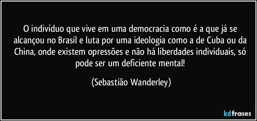 O indivíduo que vive em uma democracia como é a que já se alcançou no Brasil e luta por uma ideologia como a de Cuba ou da China, onde existem opressões e não há liberdades individuais, só pode ser um deficiente mental! (Sebastião Wanderley)