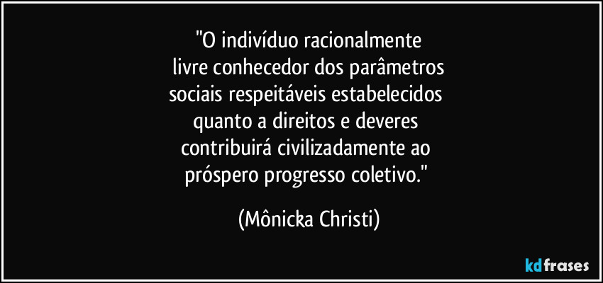 "O indivíduo racionalmente
livre conhecedor dos parâmetros
sociais respeitáveis estabelecidos
quanto a direitos e deveres
contribuirá civilizadamente ao
próspero progresso coletivo." (Mônicka Christi)