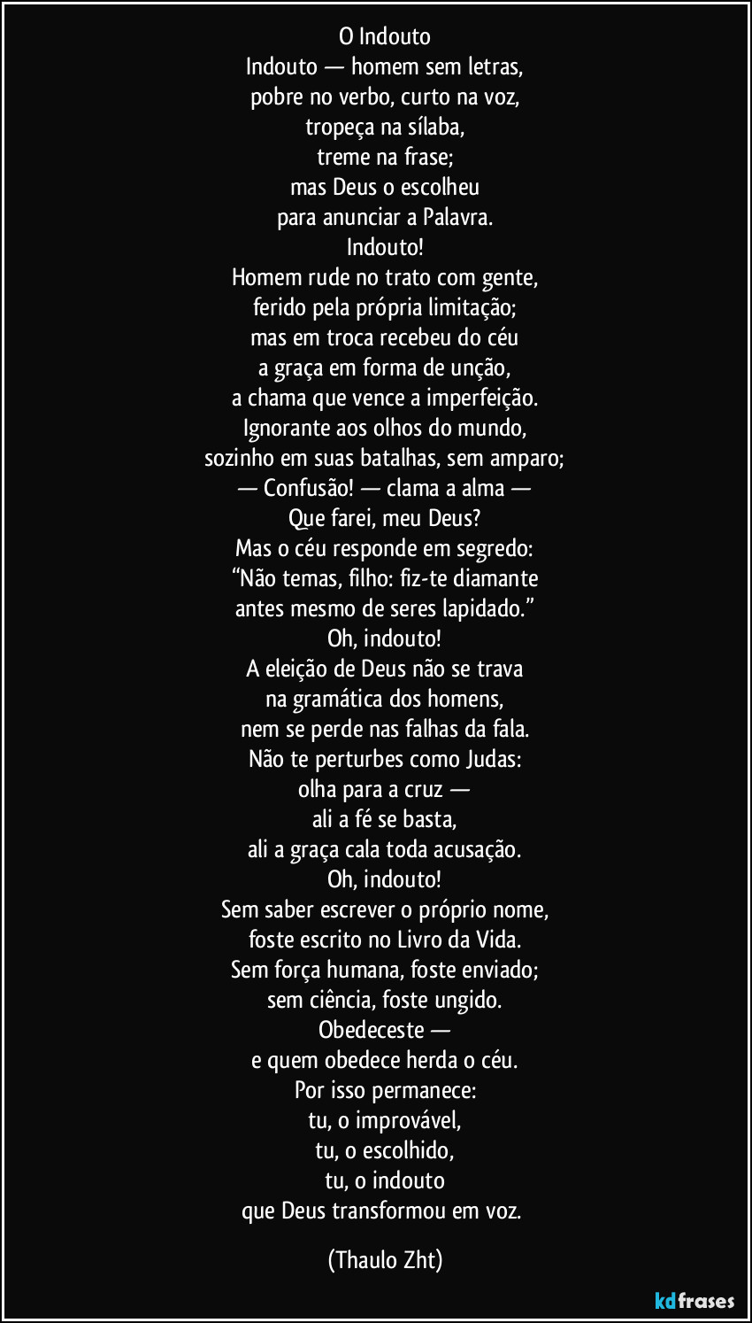 O Indouto
Indouto — homem sem letras,
pobre no verbo, curto na voz,
tropeça na sílaba,
treme na frase;
mas Deus o escolheu
para anunciar a Palavra.
Indouto!
Homem rude no trato com gente,
ferido pela própria limitação;
mas em troca recebeu do céu
a graça em forma de unção,
a chama que vence a imperfeição.
Ignorante aos olhos do mundo,
sozinho em suas batalhas, sem amparo;
— Confusão! — clama a alma —
Que farei, meu Deus?
Mas o céu responde em segredo:
“Não temas, filho: fiz-te diamante
antes mesmo de seres lapidado.”
Oh, indouto!
A eleição de Deus não se trava
na gramática dos homens,
nem se perde nas falhas da fala.
Não te perturbes como Judas:
olha para a cruz —
ali a fé se basta,
ali a graça cala toda acusação.
Oh, indouto!
Sem saber escrever o próprio nome,
foste escrito no Livro da Vida.
Sem força humana, foste enviado;
sem ciência, foste ungido.
Obedeceste —
e quem obedece herda o céu.
Por isso permanece:
tu, o improvável,
tu, o escolhido,
tu, o indouto
que Deus transformou em voz. (Thaulo Zht)