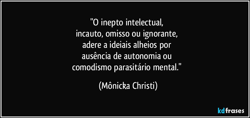 "O inepto intelectual, 
incauto, omisso ou ignorante, 
adere a ideiais alheios por 
ausência de autonomia ou 
comodismo parasitário mental." (Mônicka Christi)