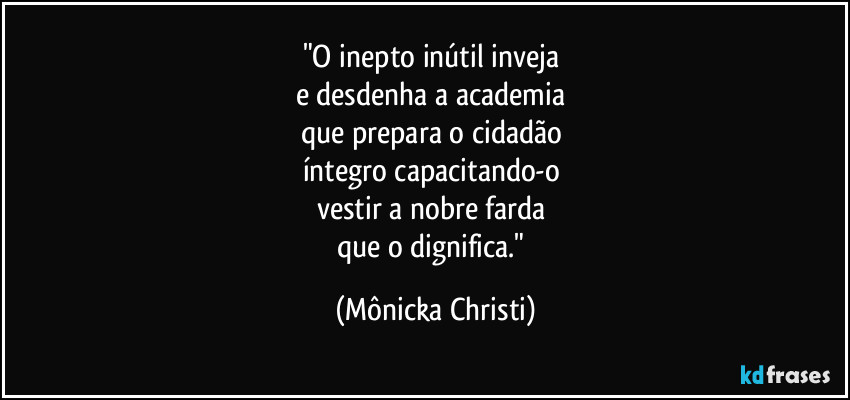 "O inepto inútil inveja
e desdenha a academia
que prepara o cidadão
íntegro capacitando-o
vestir a nobre farda
que o dignifica." (Mônicka Christi)