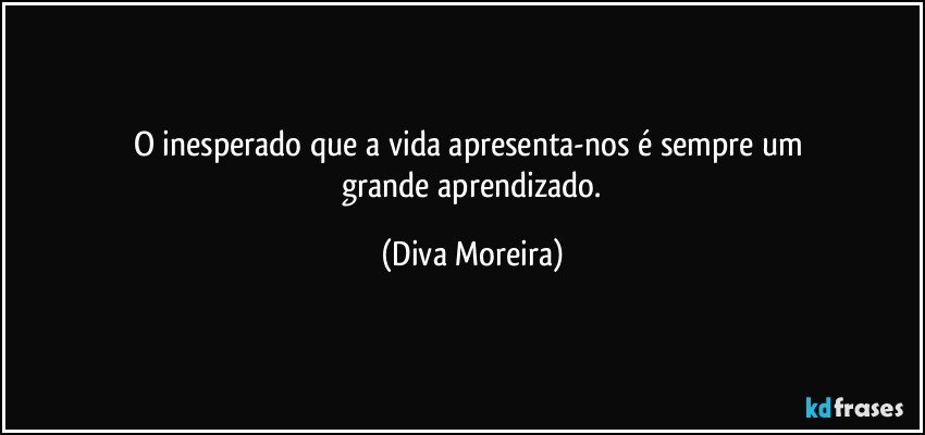O inesperado que a vida apresenta-nos é sempre um 
 grande aprendizado. (Diva Moreira)