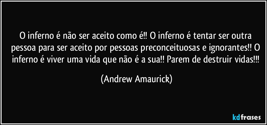 O inferno é não ser aceito como é!! O inferno é tentar ser outra pessoa para ser aceito por pessoas preconceituosas e ignorantes!! O inferno é viver uma vida que não é a sua!! Parem de destruir vidas!!! (Andrew Amaurick)