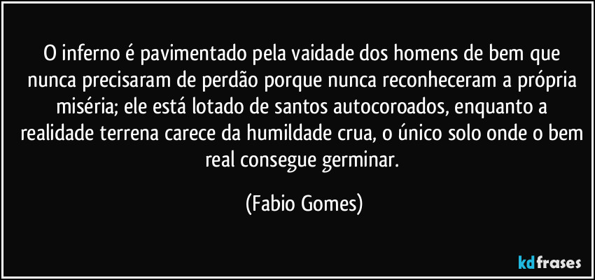 O inferno é pavimentado pela vaidade dos homens de bem que nunca precisaram de perdão porque nunca reconheceram a própria miséria; ele está lotado de santos autocoroados, enquanto a realidade terrena carece da humildade crua, o único solo onde o bem real consegue germinar. (Fabio Gomes)
