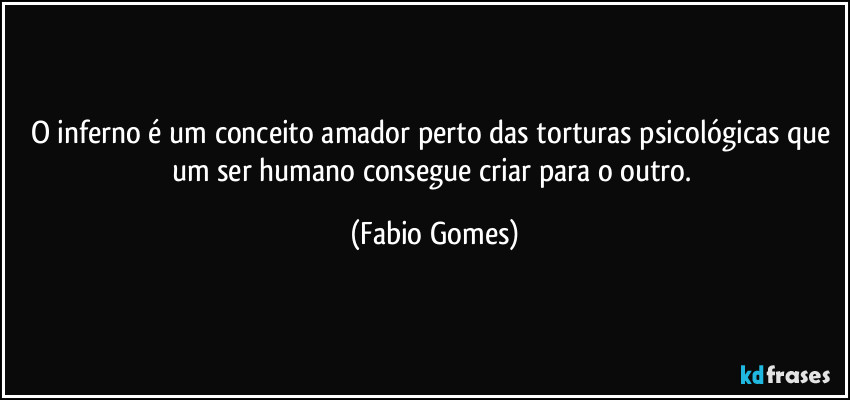 O inferno é um conceito amador perto das torturas psicológicas que um ser humano consegue criar para o outro. (Fabio Gomes)