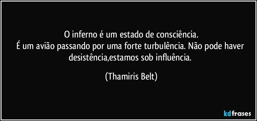 O inferno é um estado de consciência.
É um avião passando por uma forte turbulência. Não pode haver desistência,estamos sob influência. (Thamiris Belt)