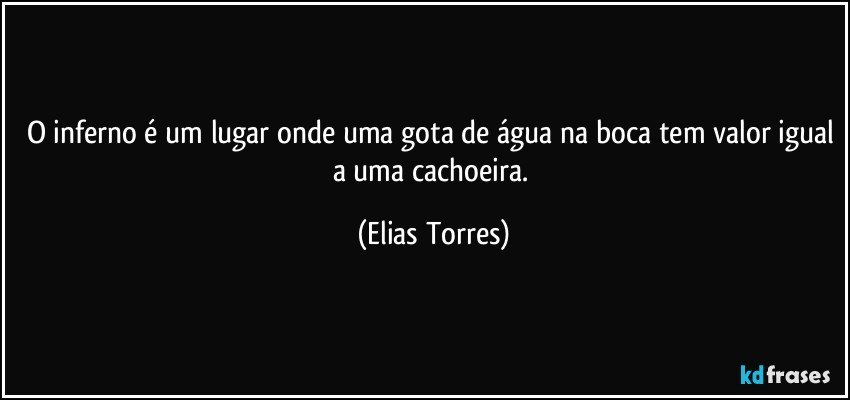 O inferno é um lugar onde uma gota de água na boca tem valor igual a uma cachoeira. (Elias Torres)