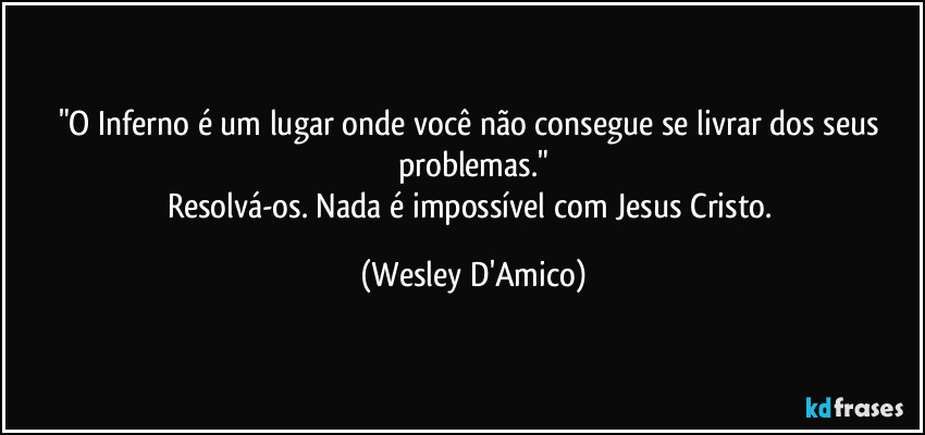 "O Inferno é um lugar onde você não consegue se livrar dos seus problemas."
Resolvá-os. Nada é impossível com Jesus Cristo. (Wesley D'Amico)