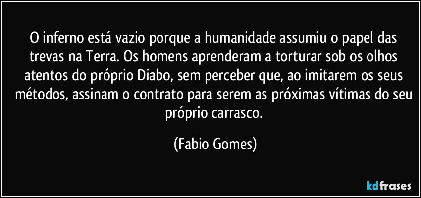 O inferno está vazio porque a humanidade assumiu o papel das trevas na Terra. Os homens aprenderam a torturar sob os olhos atentos do próprio Diabo, sem perceber que, ao imitarem os seus métodos, assinam o contrato para serem as próximas vítimas do seu próprio carrasco. (Fabio Gomes)