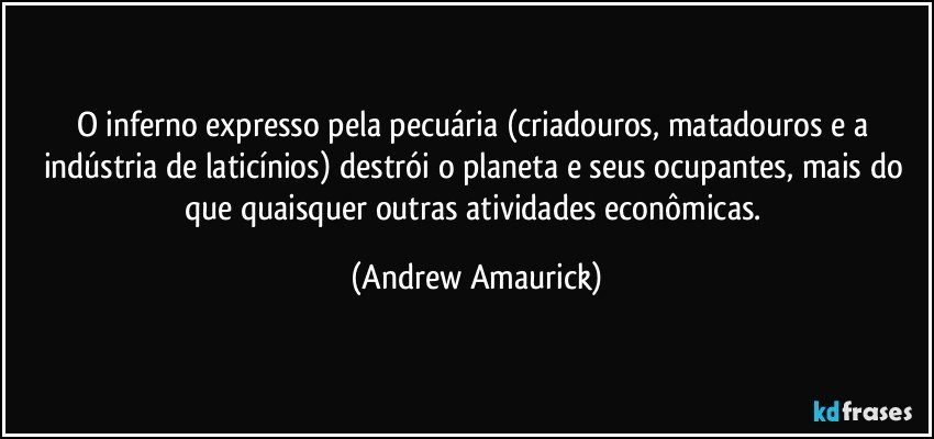 O inferno expresso pela pecuária (criadouros, matadouros e a indústria de laticínios) destrói o planeta e seus ocupantes, mais do que quaisquer outras atividades econômicas. (Andrew Amaurick)