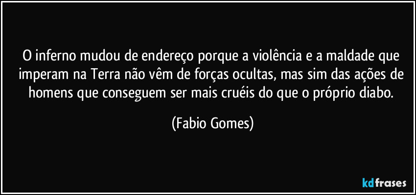 O inferno mudou de endereço porque a violência e a maldade que imperam na Terra não vêm de forças ocultas, mas sim das ações de homens que conseguem ser mais cruéis do que o próprio diabo. (Fabio Gomes)