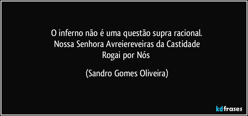 O inferno não é uma questão supra racional.
Nossa Senhora Avreiereveiras da Castidade
Rogai por Nós (Sandro Gomes Oliveira)