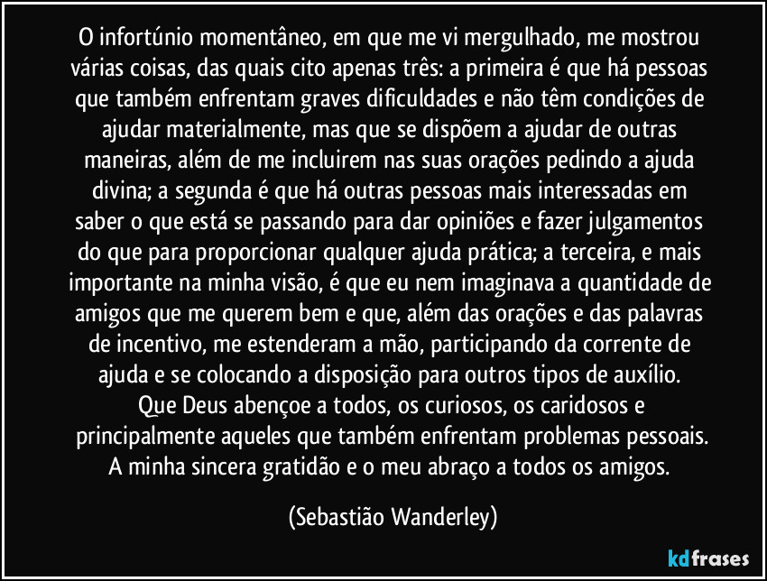 O infortúnio momentâneo, em que me vi mergulhado, me mostrou várias coisas, das quais cito apenas três: a primeira é que há pessoas que também enfrentam graves dificuldades e não têm condições de ajudar materialmente, mas que se dispõem a ajudar de outras maneiras, além de me incluirem nas suas orações pedindo a ajuda divina; a segunda é que há outras pessoas mais interessadas em saber o que está se passando para dar opiniões e fazer julgamentos do que para proporcionar qualquer ajuda prática; a terceira, e mais importante na minha visão, é que eu nem imaginava a quantidade de amigos que me querem bem e que, além das orações e das palavras de incentivo, me estenderam a mão, participando da corrente de ajuda e se colocando a disposição para outros tipos de auxílio. 
 Que Deus abençoe a todos, os curiosos, os caridosos e principalmente aqueles que também enfrentam problemas pessoais.
A minha sincera gratidão e o meu abraço a todos os amigos. (Sebastião Wanderley)