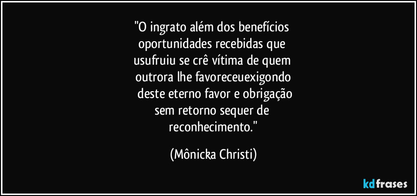 "O ingrato além dos benefícios
oportunidades recebidas que
usufruiu se crê vítima de quem
outrora lhe favoreceuexigondo
deste eterno favor e obrigação
sem retorno sequer de
reconhecimento." (Mônicka Christi)