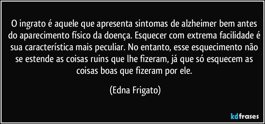 O ingrato é aquele que apresenta sintomas de alzheimer bem antes do aparecimento físico da doença. Esquecer com extrema facilidade é sua característica mais peculiar.  No entanto, esse esquecimento não se estende  as coisas ruins que lhe fizeram,  já que só esquecem as coisas boas que fizeram por ele. (Edna Frigato)