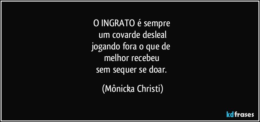 O INGRATO é sempre 
um covarde desleal
jogando fora o que de 
melhor recebeu 
sem sequer se doar. (Mônicka Christi)