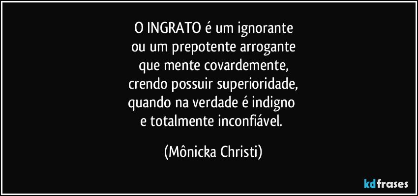 O INGRATO é um ignorante
ou um prepotente arrogante
que mente covardemente,
crendo possuir superioridade,
quando na verdade é indigno 
e totalmente inconfiável. (Mônicka Christi)