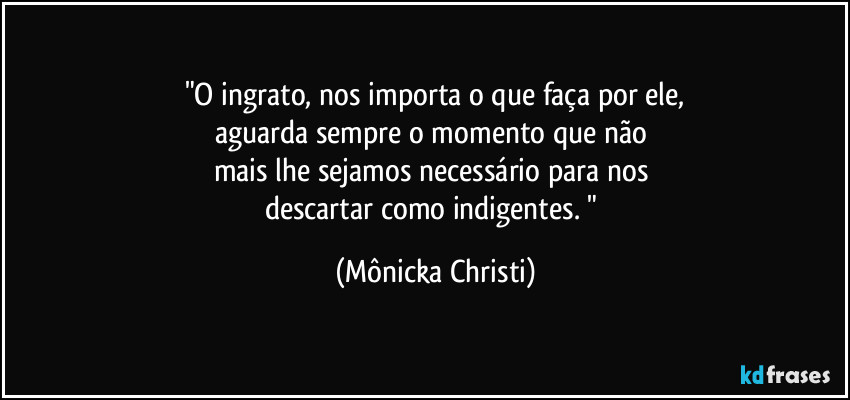 "O ingrato, nos importa o que faça por ele,
aguarda sempre o momento que não 
mais lhe sejamos necessário para nos 
descartar como indigentes. " (Mônicka Christi)