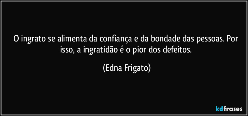 O ingrato se alimenta da confiança e da bondade das pessoas. Por isso, a ingratidão é o pior dos defeitos. (Edna Frigato)