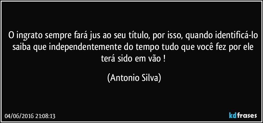 O ingrato sempre fará jus ao seu título, por isso, quando identificá-lo saiba que independentemente do tempo tudo que você fez por ele terá sido em vão ! (Antonio Silva)