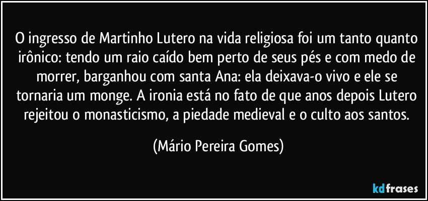 O ingresso de Martinho Lutero na vida religiosa foi um tanto quanto irônico: tendo um raio caído bem perto de seus pés e com medo de morrer, barganhou com santa Ana: ela deixava-o vivo e ele se tornaria um monge. A ironia está no fato de que anos depois Lutero rejeitou o monasticismo, a piedade medieval e o culto aos santos. (Mário Pereira Gomes)